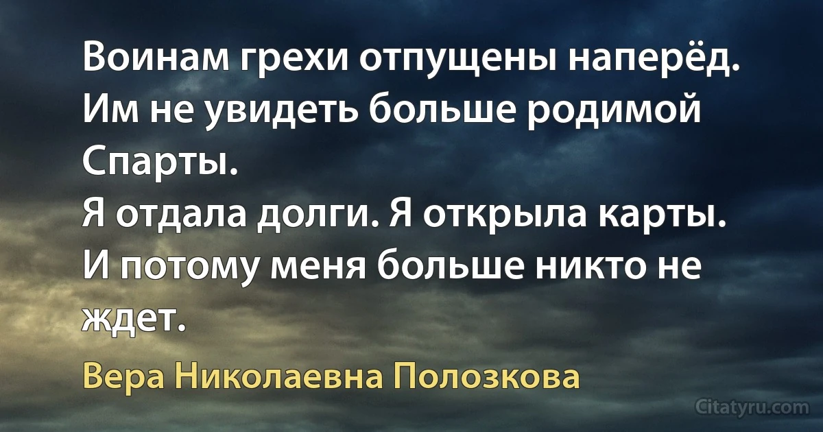 Воинам грехи отпущены наперёд.
Им не увидеть больше родимой Спарты.
Я отдала долги. Я открыла карты.
И потому меня больше никто не ждет. (Вера Николаевна Полозкова)