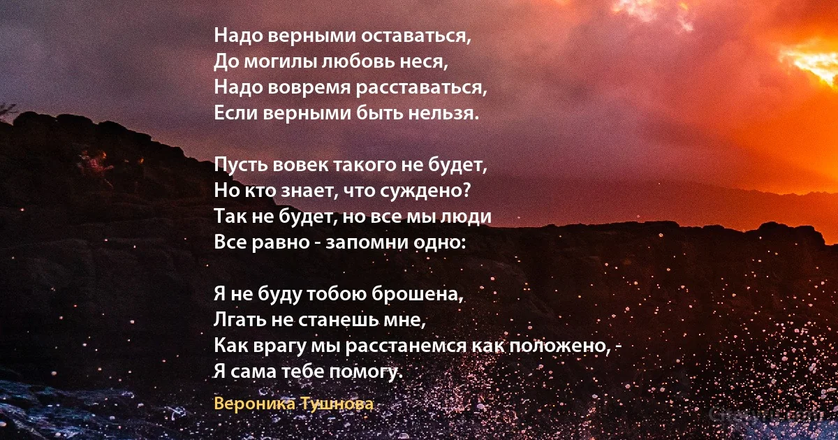 Надо верными оставаться,
До могилы любовь неся,
Надо вовремя расставаться,
Если верными быть нельзя.

Пусть вовек такого не будет,
Но кто знает, что суждено?
Так не будет, но все мы люди 
Все равно - запомни одно:

Я не буду тобою брошена,
Лгать не станешь мне, 
Как врагу мы расстанемся как положено, -
Я сама тебе помогу. (Вероника Тушнова)