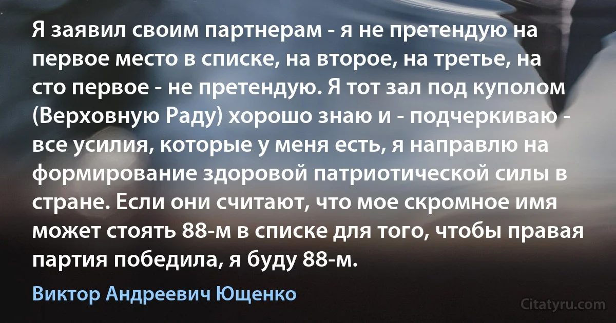 Я заявил своим партнерам - я не претендую на первое место в списке, на второе, на третье, на сто первое - не претендую. Я тот зал под куполом (Верховную Раду) хорошо знаю и - подчеркиваю - все усилия, которые у меня есть, я направлю на формирование здоровой патриотической силы в стране. Если они считают, что мое скромное имя может стоять 88-м в списке для того, чтобы правая партия победила, я буду 88-м. (Виктор Андреевич Ющенко)