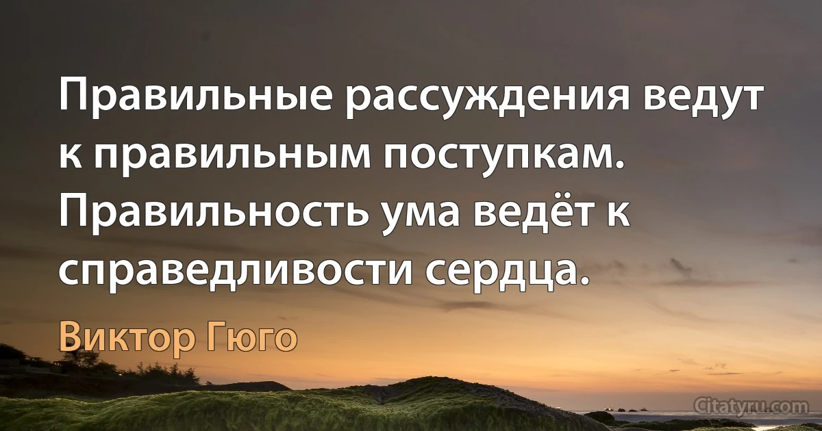 Правильные рассуждения ведут к правильным поступкам. Правильность ума ведёт к справедливости сердца. (Виктор Гюго)