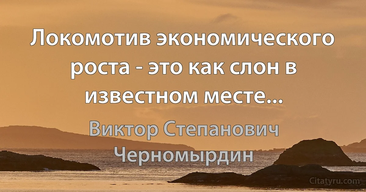 Локомотив экономического роста - это как слон в известном месте... (Виктор Степанович Черномырдин)