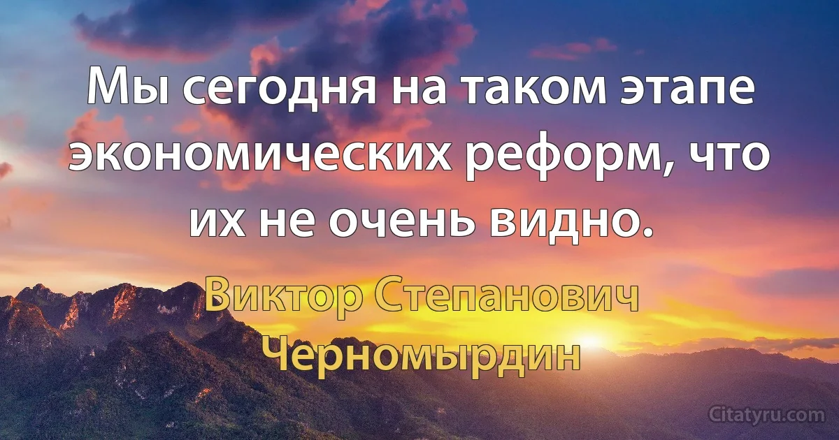 Мы сегодня на таком этапе экономических реформ, что их не очень видно. (Виктор Степанович Черномырдин)