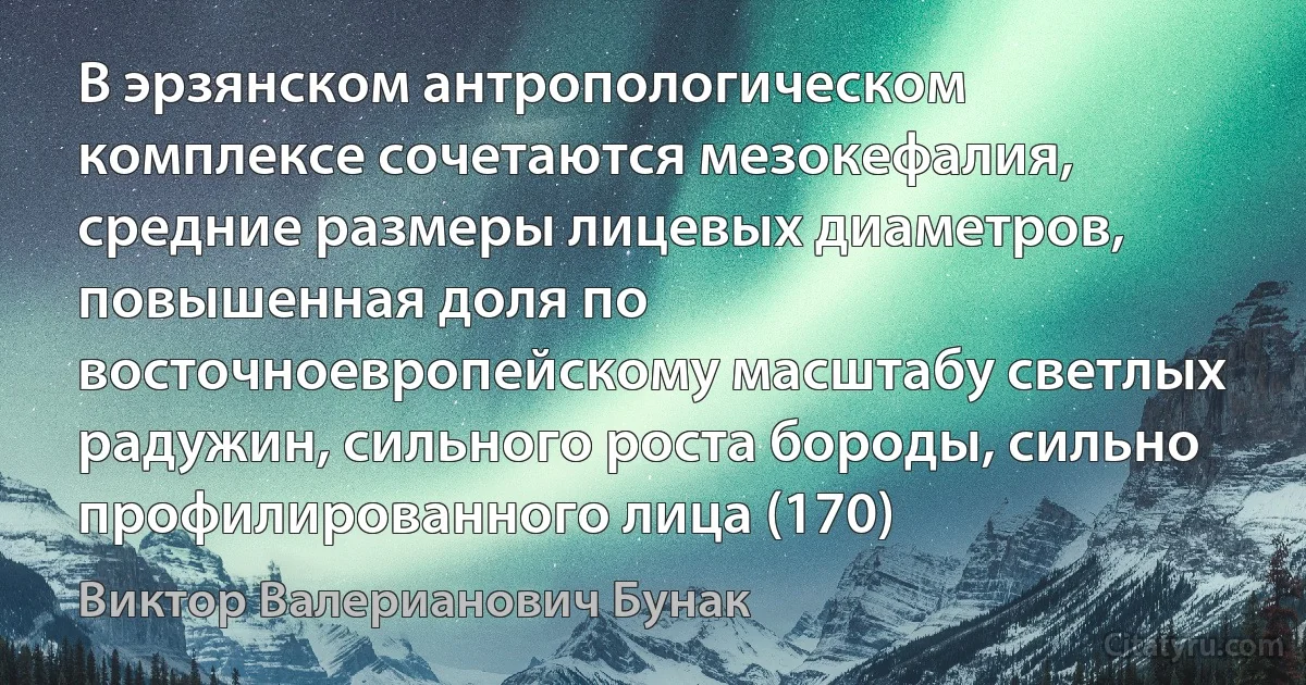 В эрзянском антропологическом комплексе сочетаются мезокефалия, средние размеры лицевых диаметров, повышенная доля по восточноевропейскому масштабу светлых радужин, сильного роста бороды, сильно профилированного лица (170) (Виктор Валерианович Бунак)