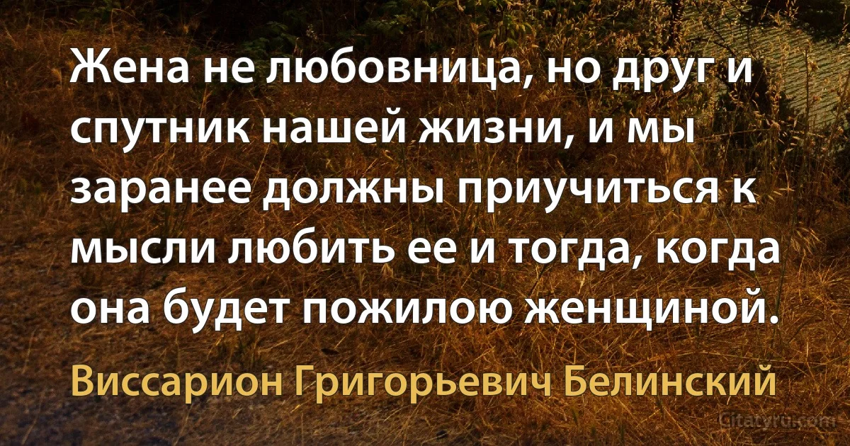 Жена не любовница, но друг и спутник нашей жизни, и мы заранее должны приучиться к мысли любить ее и тогда, когда она будет пожилою женщиной. (Виссарион Григорьевич Белинский)