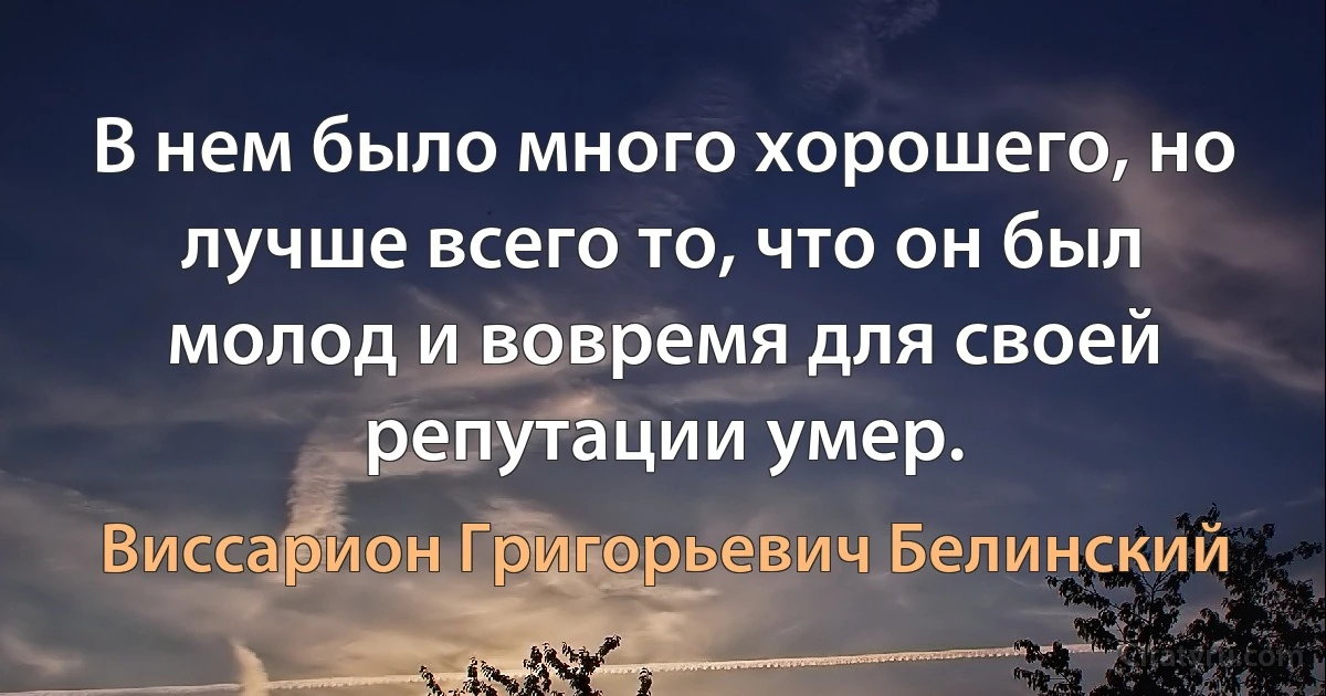 В нем было много хорошего, но лучше всего то, что он был молод и вовремя для своей репутации умер. (Виссарион Григорьевич Белинский)