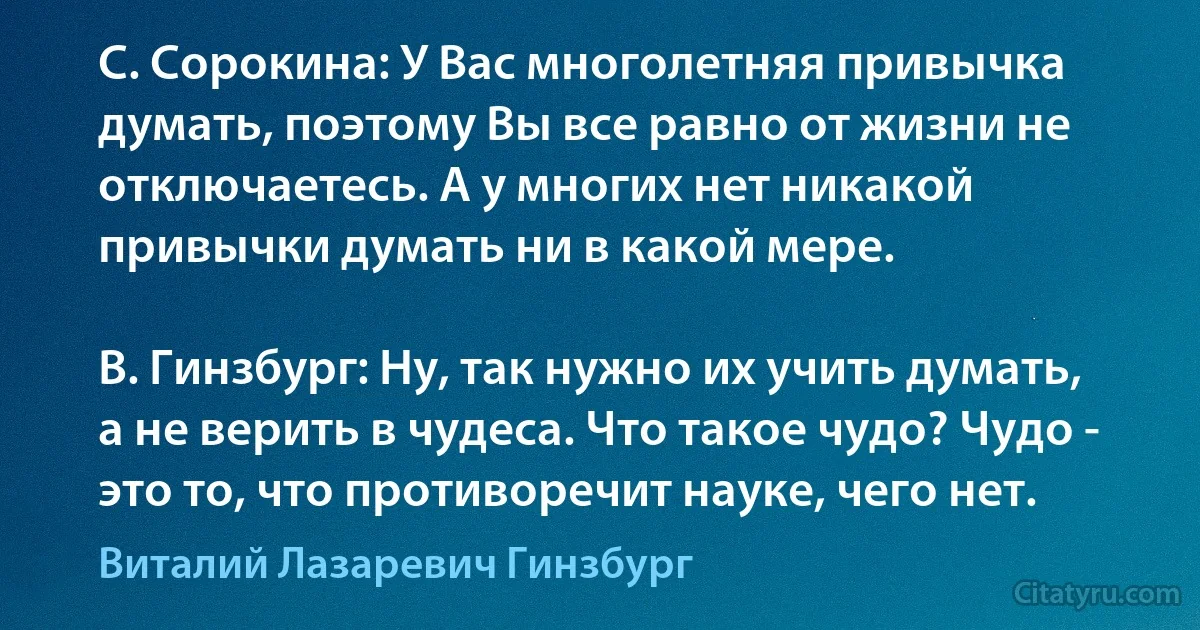 С. Сорокина: У Вас многолетняя привычка думать, поэтому Вы все равно от жизни не отключаетесь. А у многих нет никакой привычки думать ни в какой мере.

В. Гинзбург: Ну, так нужно их учить думать, а не верить в чудеса. Что такое чудо? Чудо - это то, что противоречит науке, чего нет. (Виталий Лазаревич Гинзбург)