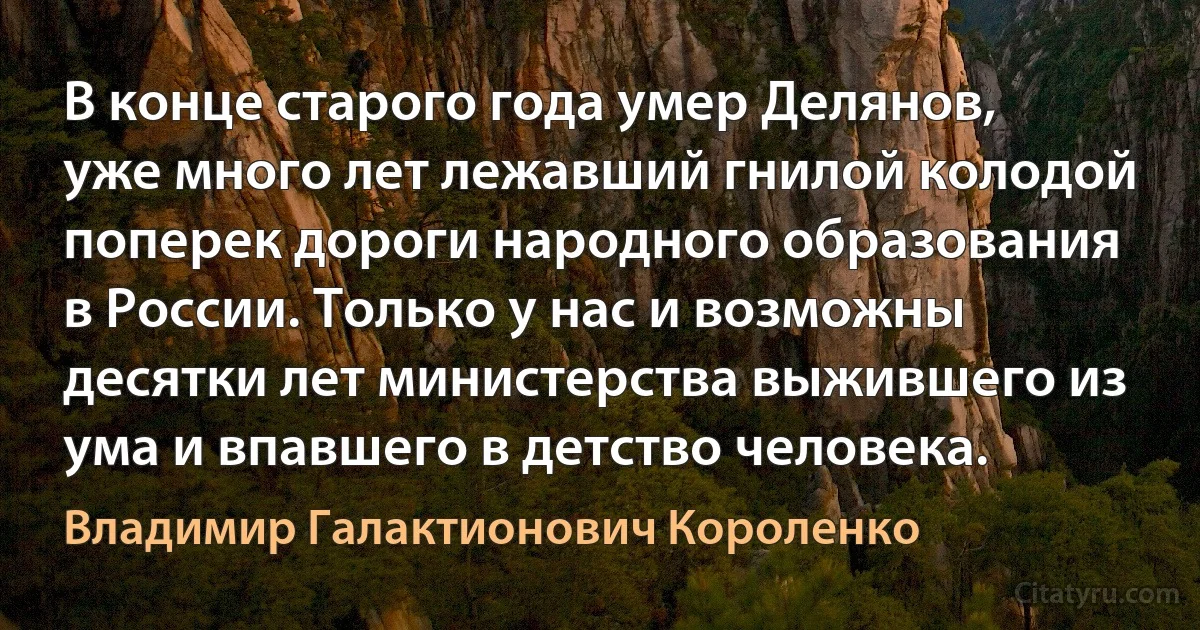 В конце старого года умер Делянов, уже много лет лежавший гнилой колодой поперек дороги народного образования в России. Только у нас и возможны десятки лет министерства выжившего из ума и впавшего в детство человека. (Владимир Галактионович Короленко)