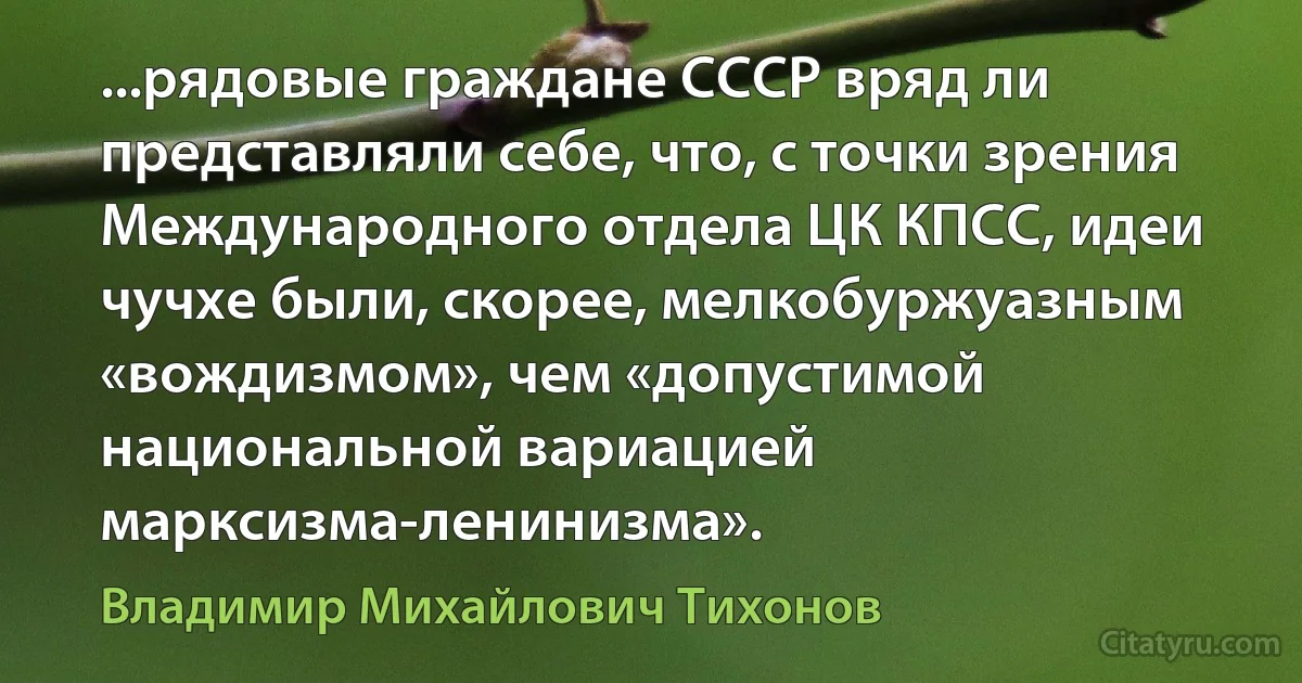 ...рядовые граждане СССР вряд ли представляли себе, что, с точки зрения Международного отдела ЦК КПСС, идеи чучхе были, скорее, мелкобуржуазным «вождизмом», чем «допустимой национальной вариацией марксизма-ленинизма». (Владимир Михайлович Тихонов)