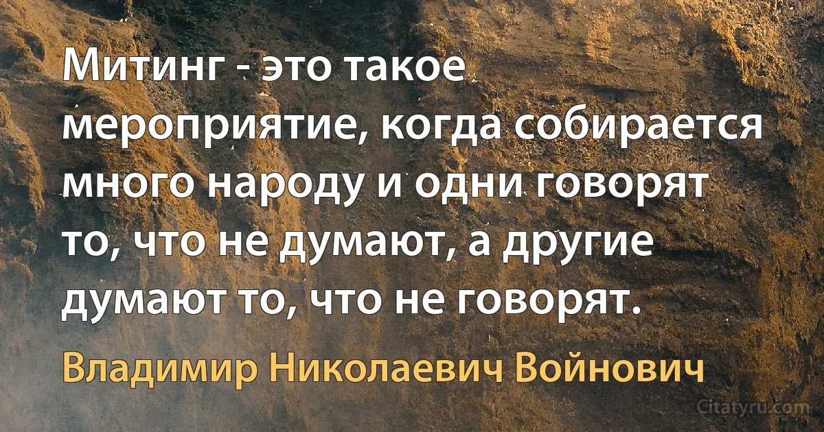 Митинг - это такое мероприятие, когда собирается много народу и одни говорят то, что не думают, а другие думают то, что не говорят. (Владимир Николаевич Войнович)