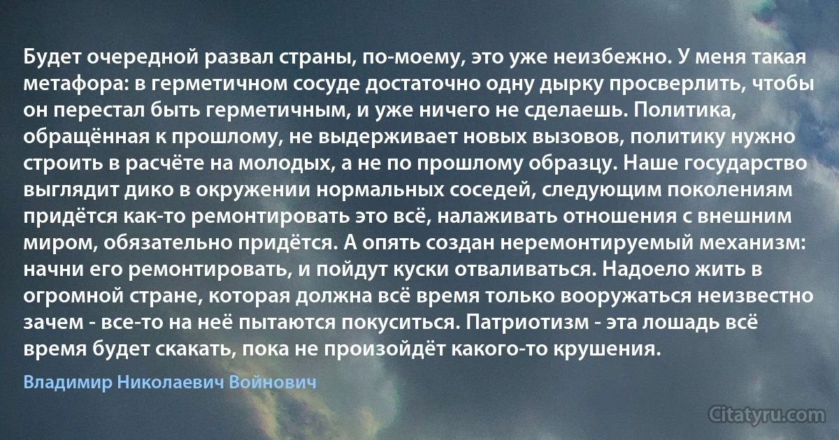 Будет очередной развал страны, по-моему, это уже неизбежно. У меня такая метафора: в герметичном сосуде достаточно одну дырку просверлить, чтобы он перестал быть герметичным, и уже ничего не сделаешь. Политика, обращённая к прошлому, не выдерживает новых вызовов, политику нужно строить в расчёте на молодых, а не по прошлому образцу. Наше государство выглядит дико в окружении нормальных соседей, следующим поколениям придётся как-то ремонтировать это всё, налаживать отношения с внешним миром, обязательно придётся. А опять создан неремонтируемый механизм: начни его ремонтировать, и пойдут куски отваливаться. Надоело жить в огромной стране, которая должна всё время только вооружаться неизвестно зачем - все-то на неё пытаются покуситься. Патриотизм - эта лошадь всё время будет скакать, пока не произойдёт какого-то крушения. (Владимир Николаевич Войнович)