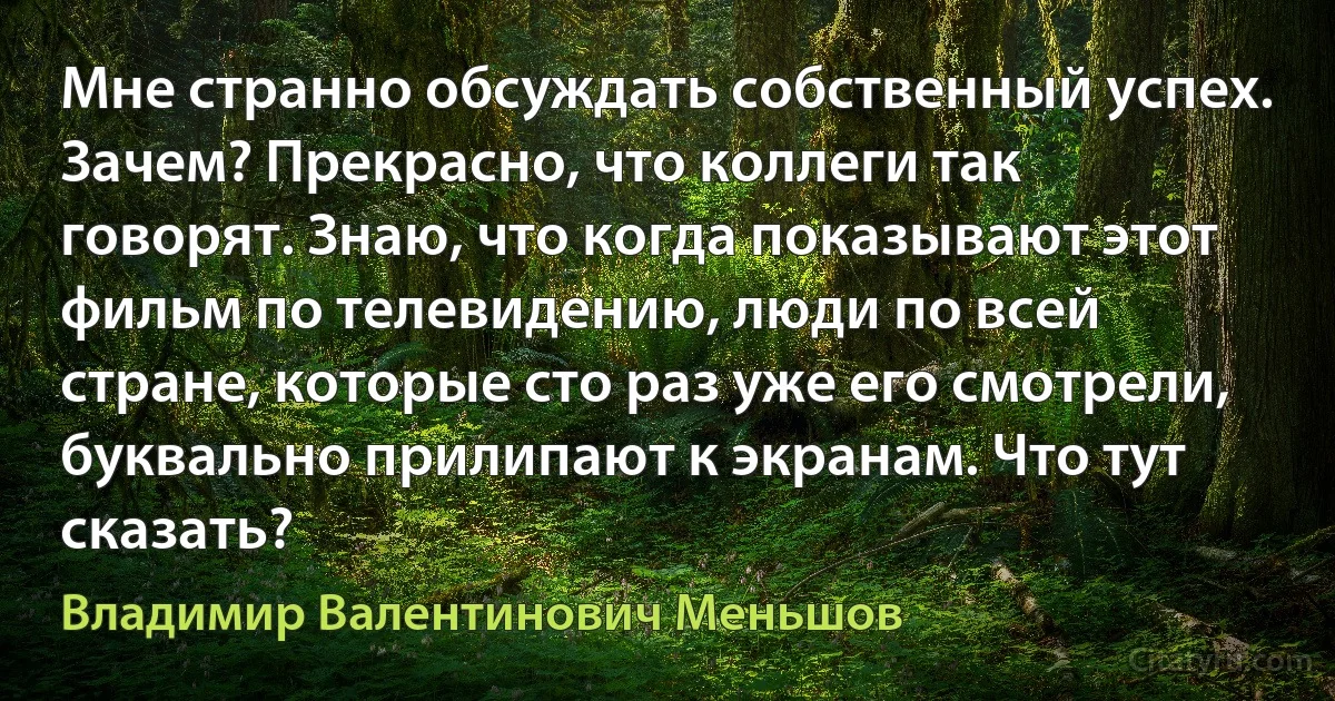 Мне странно обсуждать собственный успех. Зачем? Прекрасно, что коллеги так говорят. Знаю, что когда показывают этот фильм по телевидению, люди по всей стране, которые сто раз уже его смотрели, буквально прилипают к экранам. Что тут сказать? (Владимир Валентинович Меньшов)