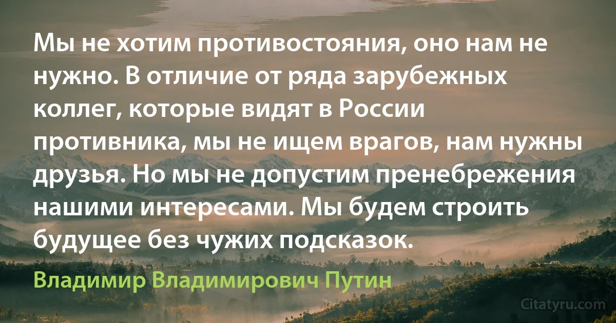 Мы не хотим противостояния, оно нам не нужно. В отличие от ряда зарубежных коллег, которые видят в России противника, мы не ищем врагов, нам нужны друзья. Но мы не допустим пренебрежения нашими интересами. Мы будем строить будущее без чужих подсказок. (Владимир Владимирович Путин)