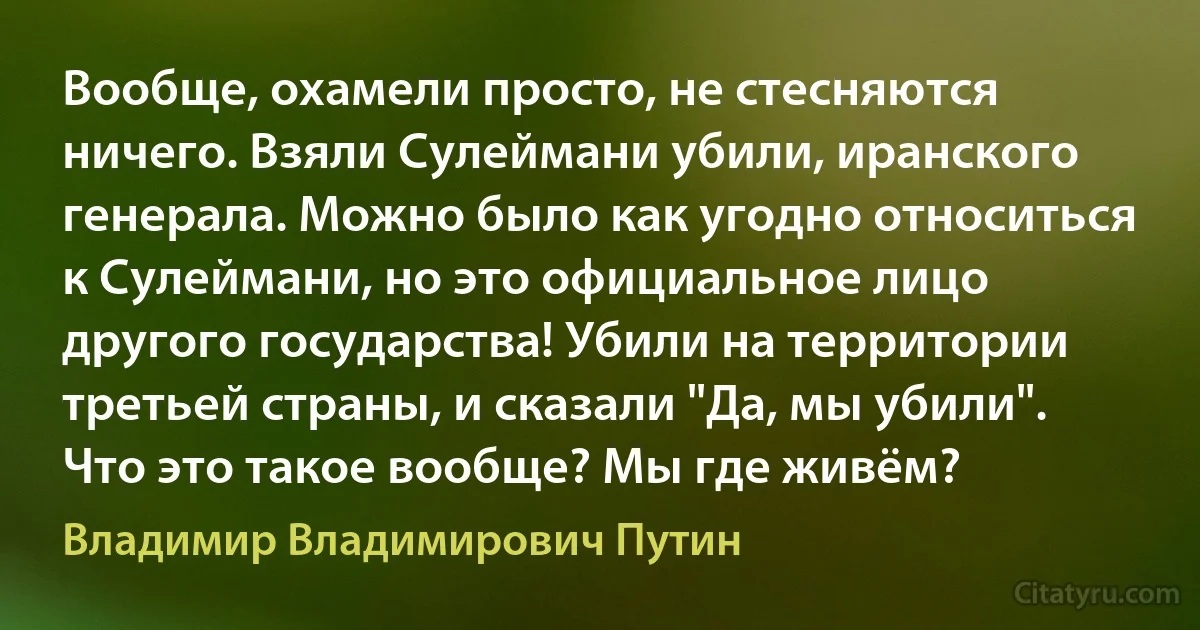 Вообще, охамели просто, не стесняются ничего. Взяли Сулеймани убили, иранского генерала. Можно было как угодно относиться к Сулеймани, но это официальное лицо другого государства! Убили на территории третьей страны, и сказали "Да, мы убили". Что это такое вообще? Мы где живём? (Владимир Владимирович Путин)