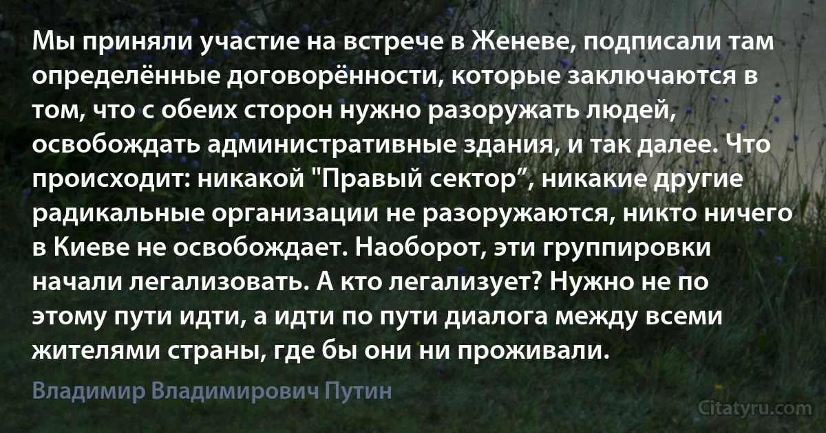 Мы приняли участие на встрече в Женеве, подписали там определённые договорённости, которые заключаются в том, что с обеих сторон нужно разоружать людей, освобождать административные здания, и так далее. Что происходит: никакой "Правый сектор”, никакие другие радикальные организации не разоружаются, никто ничего в Киеве не освобождает. Наоборот, эти группировки начали легализовать. А кто легализует? Нужно не по этому пути идти, а идти по пути диалога между всеми жителями страны, где бы они ни проживали. (Владимир Владимирович Путин)