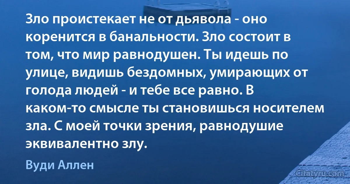 Зло проистекает не от дьявола - оно коренится в банальности. Зло состоит в том, что мир равнодушен. Ты идешь по улице, видишь бездомных, умирающих от голода людей - и тебе все равно. В каком-то смысле ты становишься носителем зла. С моей точки зрения, равнодушие эквивалентно злу. (Вуди Аллен)