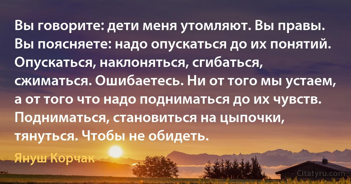 Вы говорите: дети меня утомляют. Вы правы. Вы поясняете: надо опускаться до их понятий. Опускаться, наклоняться, сгибаться, сжиматься. Ошибаетесь. Ни от того мы устаем, а от того что надо подниматься до их чувств. Подниматься, становиться на цыпочки, тянуться. Чтобы не обидеть. (Януш Корчак)