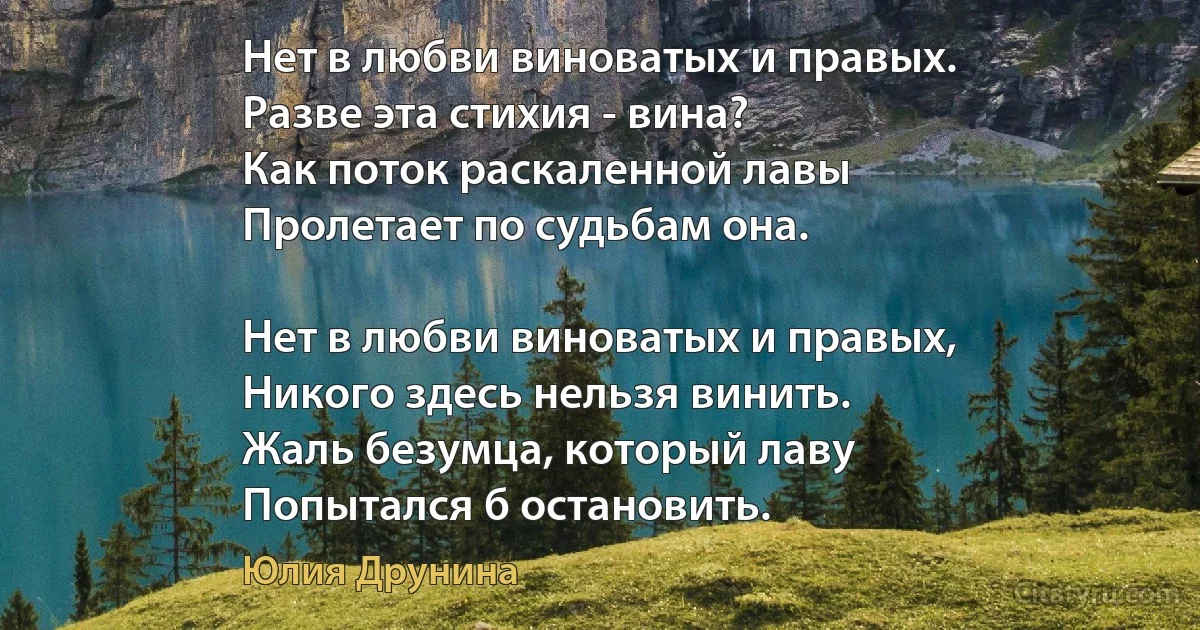 Нет в любви виноватых и правых.
Разве эта стихия - вина?
Как поток раскаленной лавы
Пролетает по судьбам она.

Нет в любви виноватых и правых,
Никого здесь нельзя винить.
Жаль безумца, который лаву
Попытался б остановить. (Юлия Друнина)