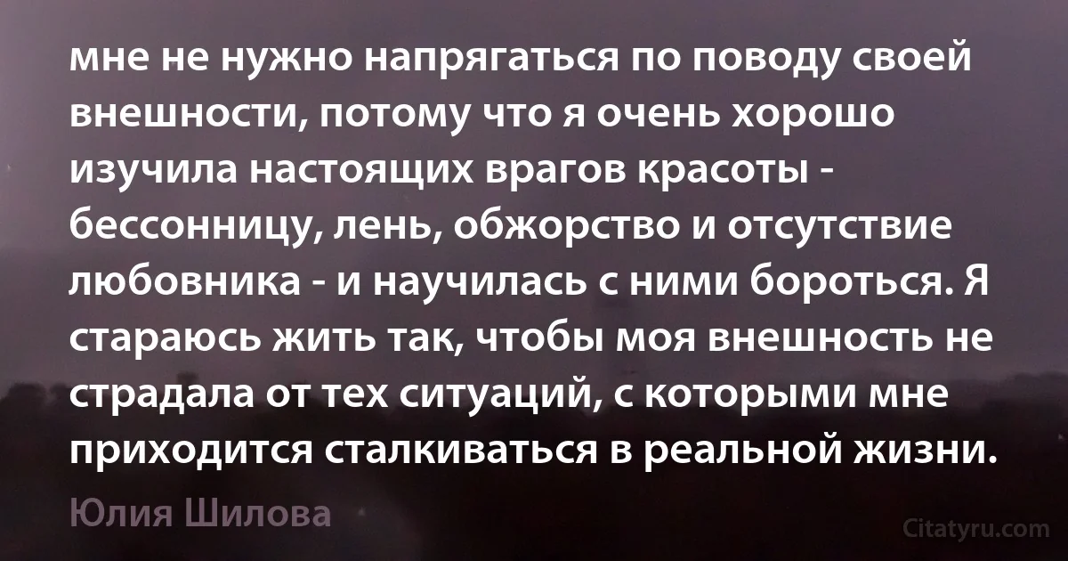 мне не нужно напрягаться по поводу своей внешности, потому что я очень хорошо изучила настоящих врагов красоты - бессонницу, лень, обжорство и отсутствие любовника - и научилась с ними бороться. Я стараюсь жить так, чтобы моя внешность не страдала от тех ситуаций, с которыми мне приходится сталкиваться в реальной жизни. (Юлия Шилова)