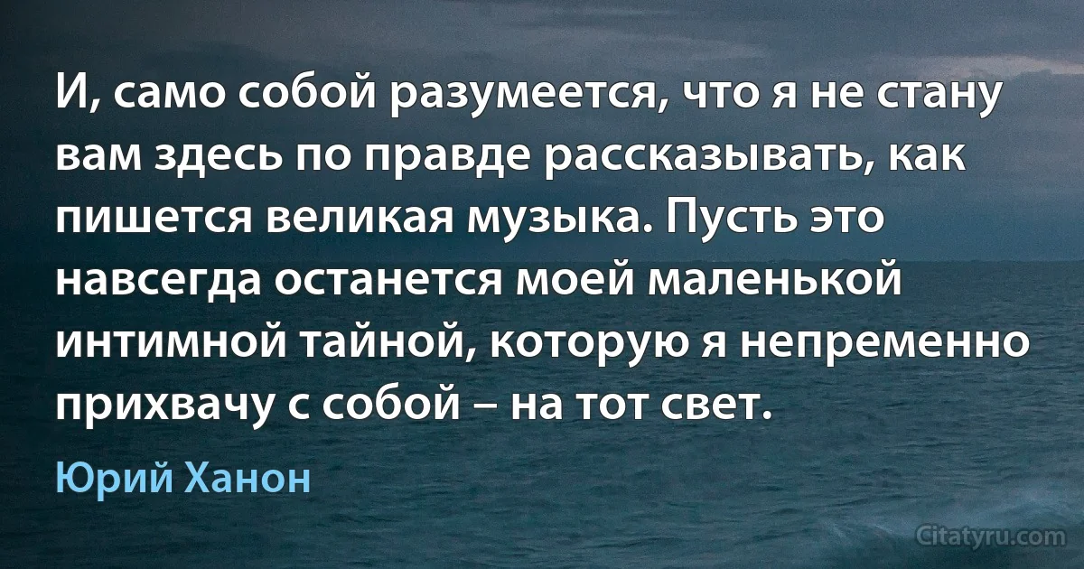 И, само собой разумеется, что я не стану вам здесь по правде рассказывать, как пишется великая музыка. Пусть это навсегда останется моей маленькой интимной тайной, которую я непременно прихвачу с собой – на тот свет. (Юрий Ханон)