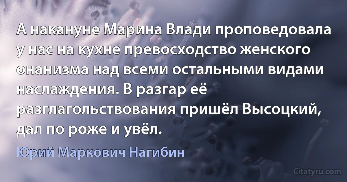 А накануне Марина Влади проповедовала у нас на кухне превосходство женского онанизма над всеми остальными видами наслаждения. В разгар её разглагольствования пришёл Высоцкий, дал по роже и увёл. (Юрий Маркович Нагибин)