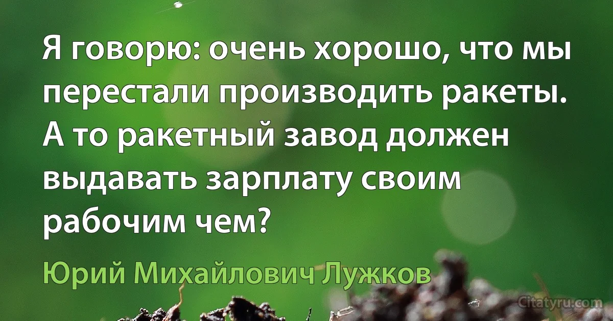 Я говорю: очень хорошо, что мы перестали производить ракеты. А то ракетный завод должен выдавать зарплату своим рабочим чем? (Юрий Михайлович Лужков)