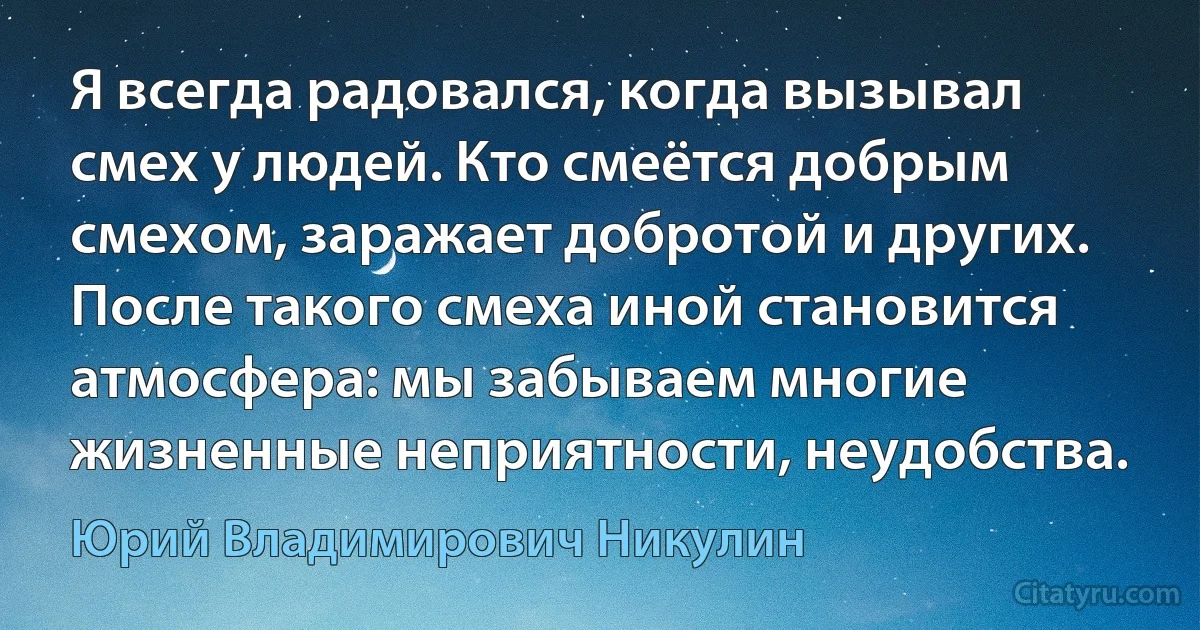 Я всегда радовался, когда вызывал смех у людей. Кто смеётся добрым смехом, заражает добротой и других. После такого смеха иной становится атмосфера: мы забываем многие жизненные неприятности, неудобства. (Юрий Владимирович Никулин)