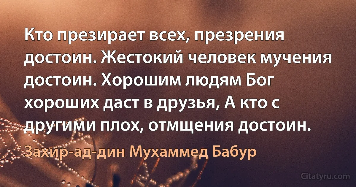 Кто презирает всех, презрения достоин. Жестокий человек мучения достоин. Хорошим людям Бог хороших даст в друзья, А кто с другими плох, отмщения достоин. (Захир-ад-дин Мухаммед Бабур)