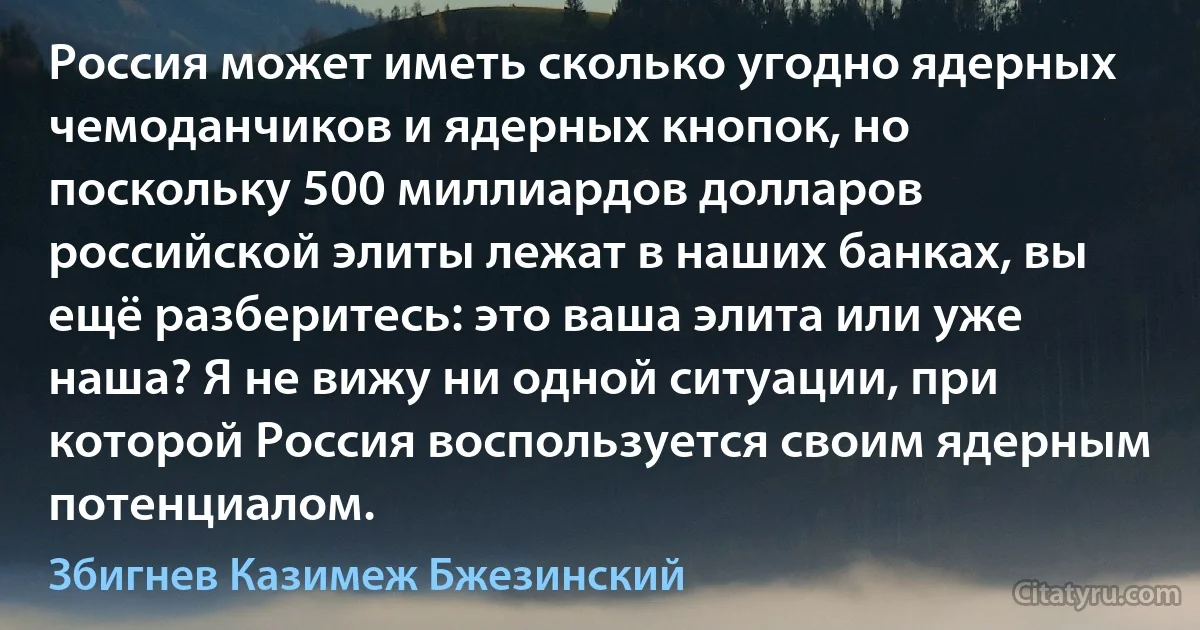 Россия может иметь сколько угодно ядерных чемоданчиков и ядерных кнопок, но поскольку 500 миллиардов долларов российской элиты лежат в наших банках, вы ещё разберитесь: это ваша элита или уже наша? Я не вижу ни одной ситуации, при которой Россия воспользуется своим ядерным потенциалом. (Збигнев Казимеж Бжезинский)