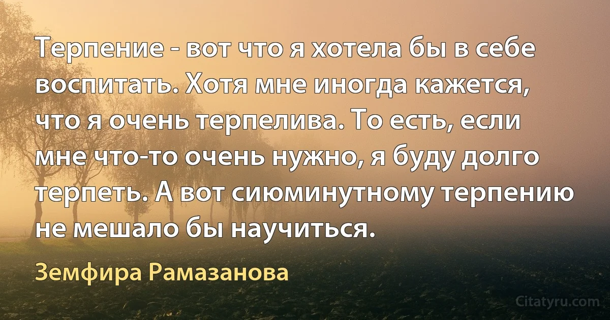 Терпение - вот что я хотела бы в себе воспитать. Хотя мне иногда кажется, что я очень терпелива. То есть, если мне что-то очень нужно, я буду долго терпеть. А вот сиюминутному терпению не мешало бы научиться. (Земфира Рамазанова)