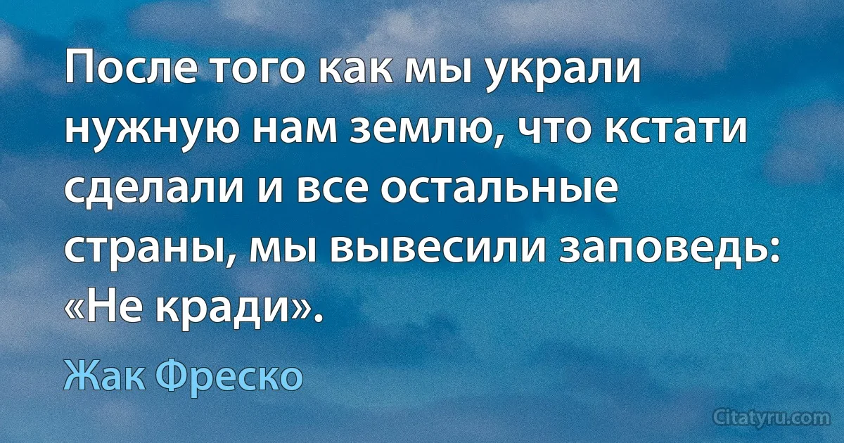 После того как мы украли нужную нам землю, что кстати сделали и все остальные страны, мы вывесили заповедь: «Не кради». (Жак Фреско)