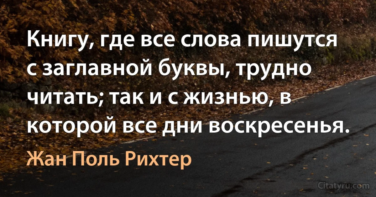 Книгу, где все слова пишутся с заглавной буквы, трудно читать; так и с жизнью, в которой все дни воскресенья. (Жан Поль Рихтер)