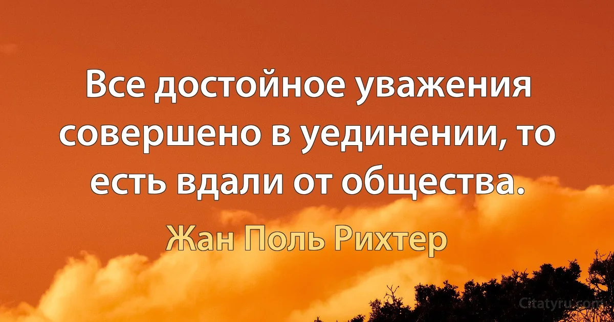 Все достойное уважения совершено в уединении, то есть вдали от общества. (Жан Поль Рихтер)