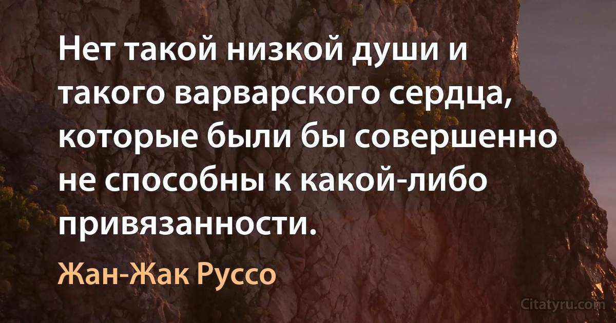 Нет такой низкой души и такого варварского сердца, которые были бы совершенно не способны к какой-либо привязанности. (Жан-Жак Руссо)