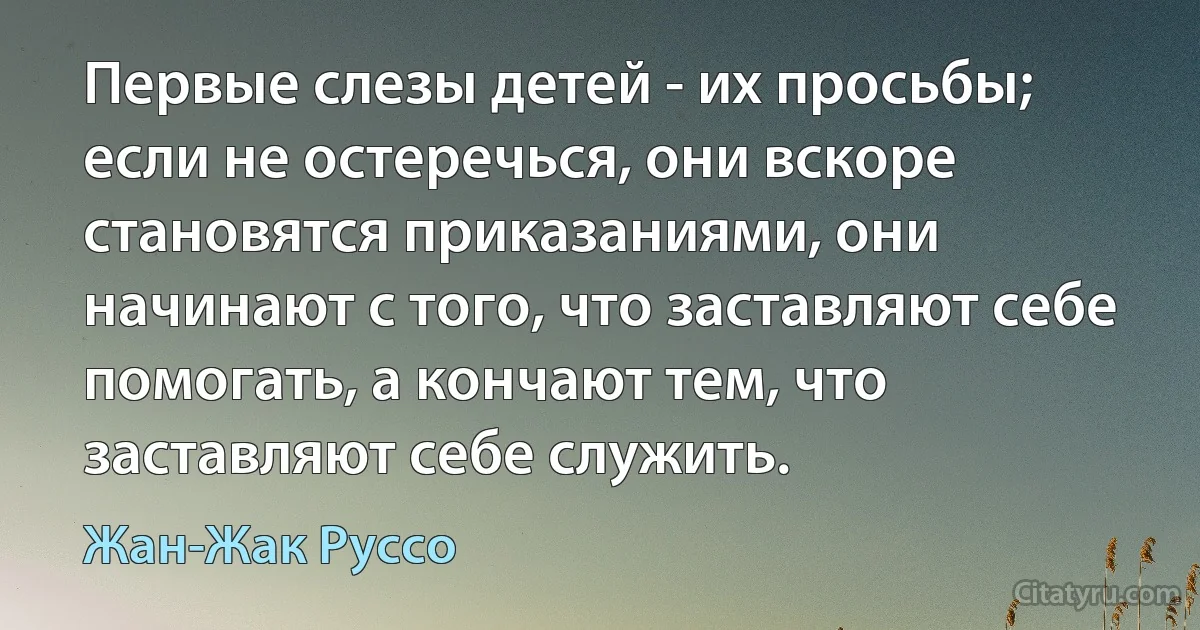 Первые слезы детей - их просьбы; если не остеречься, они вскоре становятся приказаниями, они начинают с того, что заставляют себе помогать, а кончают тем, что заставляют себе служить. (Жан-Жак Руссо)