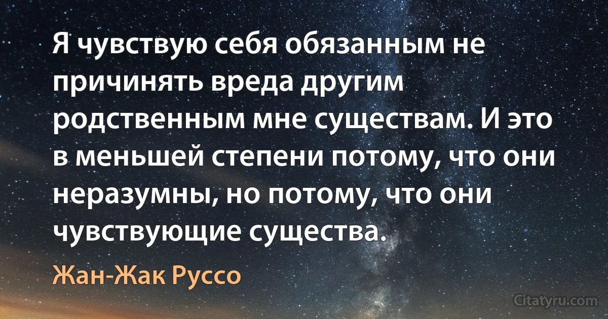 Я чувствую себя обязанным не причинять вреда другим родственным мне существам. И это в меньшей степени потому, что они неразумны, но потому, что они чувствующие существа. (Жан-Жак Руссо)