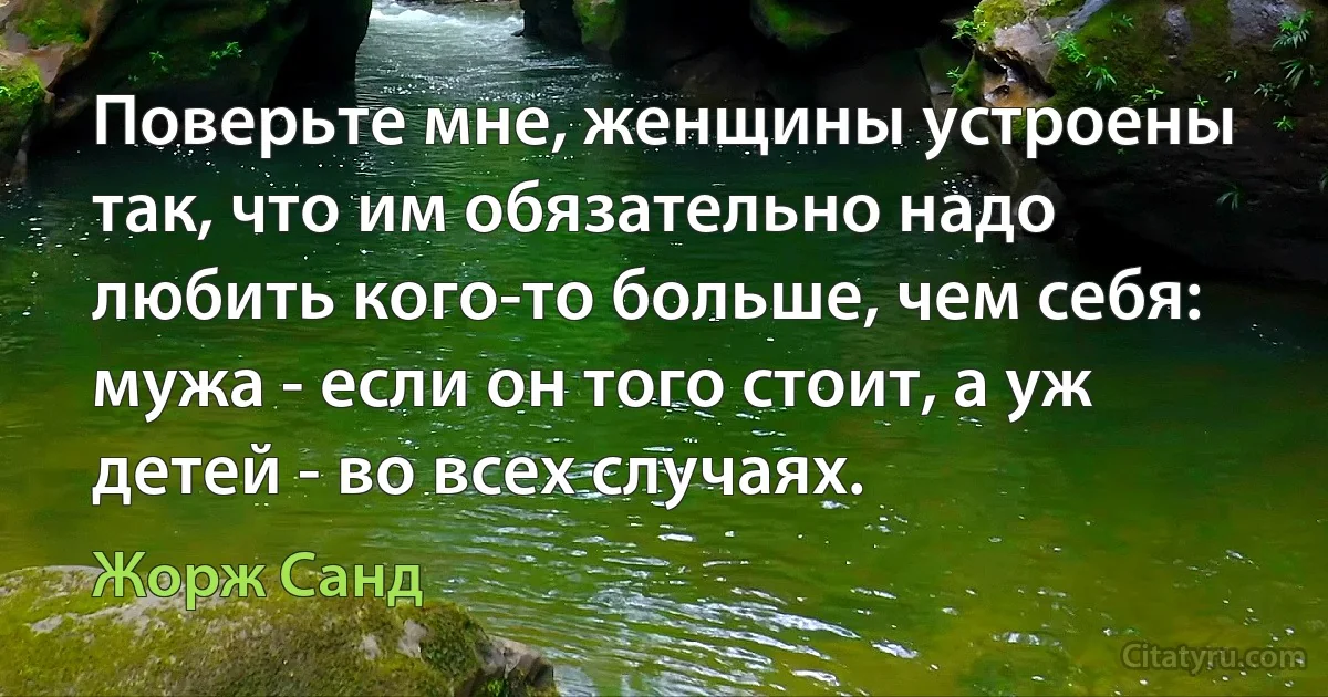 Поверьте мне, женщины устроены так, что им обязательно надо любить кого-то больше, чем себя: мужа - если он того стоит, а уж детей - во всех случаях. (Жорж Санд)