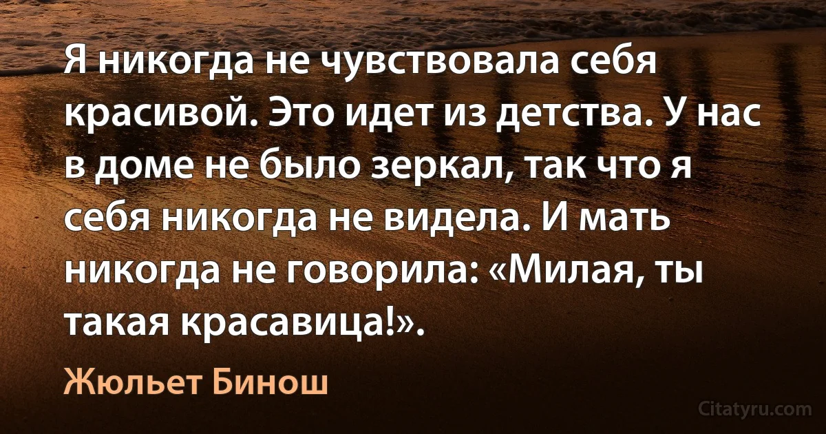 Я никогда не чувствовала себя красивой. Это идет из детства. У нас в доме не было зеркал, так что я себя никогда не видела. И мать никогда не говорила: «Милая, ты такая красавица!». (Жюльет Бинош)