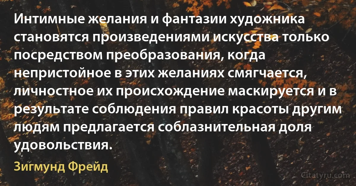 Интимные желания и фантазии художника становятся произведениями искусства только посредством преобразования, когда непристойное в этих желаниях смягчается, личностное их происхождение маскируется и в результате соблюдения правил красоты другим людям предлагается соблазнительная доля удовольствия. (Зигмунд Фрейд)