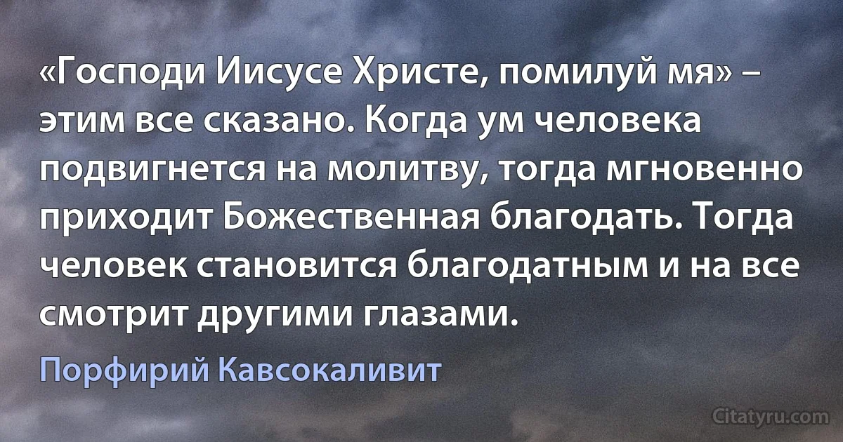 «Господи Иисусе Христе, помилуй мя» – этим все сказано. Когда ум человека подвигнется на молитву, тогда мгновенно приходит Божественная благодать. Тогда человек становится благодатным и на все смотрит другими глазами. (Порфирий Кавсокаливит)