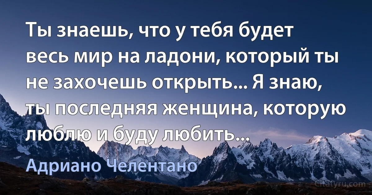 Ты знаешь, что у тебя будет весь мир на ладони, который ты не захочешь открыть... Я знаю, ты последняя женщина, которую люблю и буду любить... (Адриано Челентано)