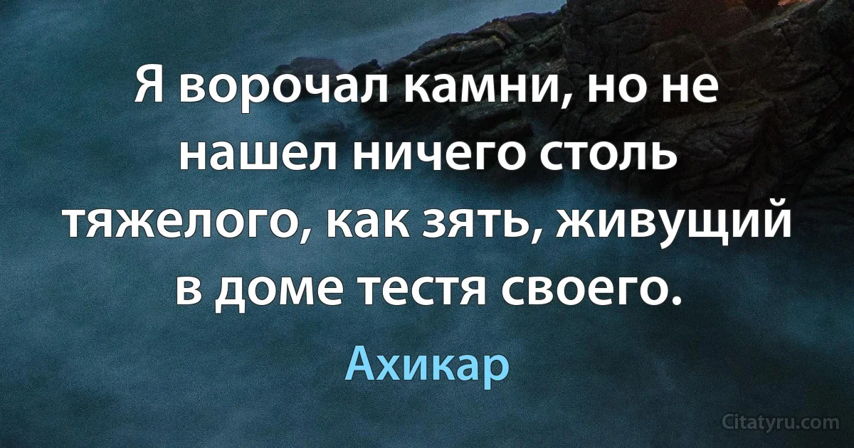 Я ворочал камни, но не нашел ничего столь тяжелого, как зять, живущий в доме тестя своего. (Ахикар)