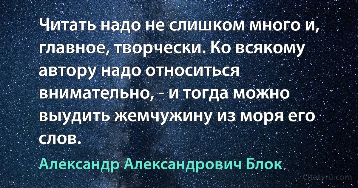 Читать надо не слишком много и, главное, творчески. Ко всякому автору надо относиться внимательно, - и тогда можно выудить жемчужину из моря его слов. (Александр Александрович Блок)