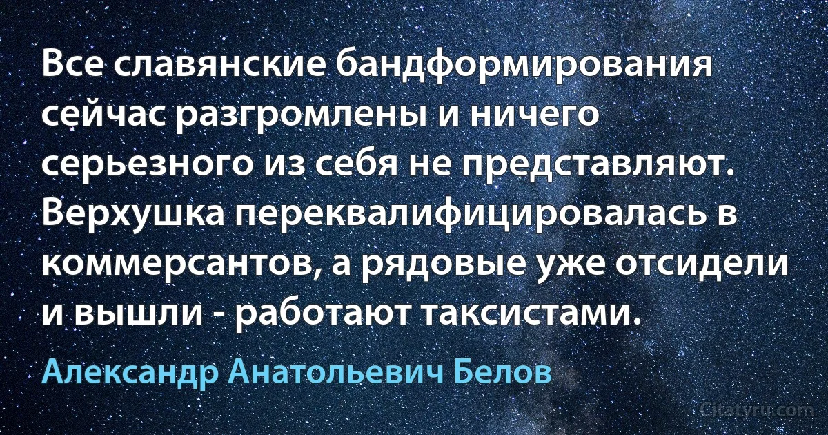 Все славянские бандформирования сейчас разгромлены и ничего серьезного из себя не представляют. Верхушка переквалифицировалась в коммерсантов, а рядовые уже отсидели и вышли - работают таксистами. (Александр Анатольевич Белов)