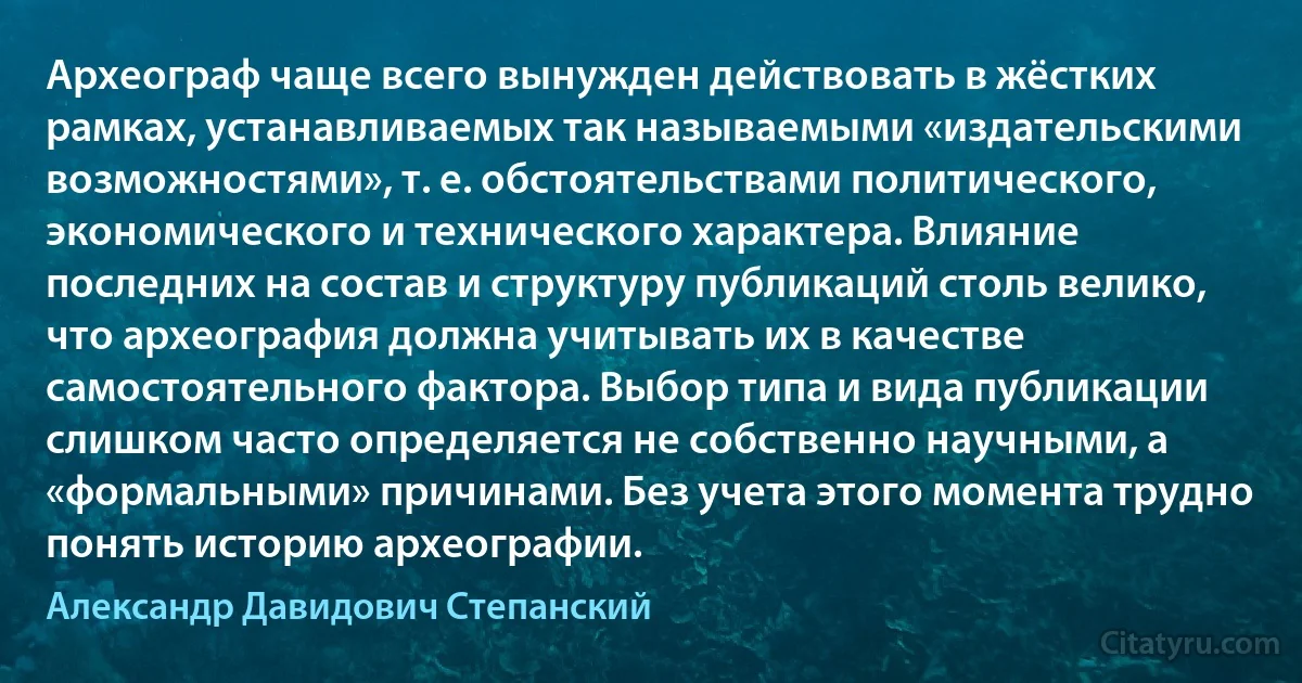 Археограф чаще всего вынужден действовать в жёстких рамках, устанавливаемых так называемыми «издательскими возможностями», т. е. обстоятельствами политического, экономического и технического характера. Влияние последних на состав и структуру публикаций столь велико, что археография должна учитывать их в качестве самостоятельного фактора. Выбор типа и вида публикации слишком часто определяется не собственно научными, а «формальными» причинами. Без учета этого момента трудно понять историю археографии. (Александр Давидович Степанский)