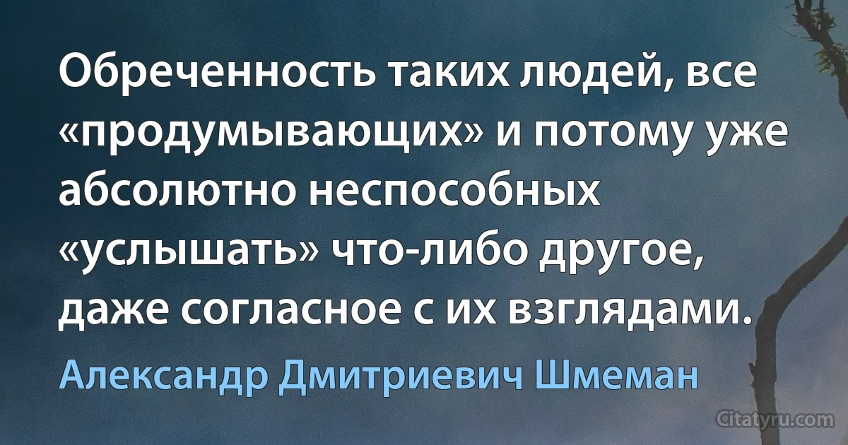 Обреченность таких людей, все «продумывающих» и потому уже абсолютно неспособных «услышать» что-либо другое, даже согласное с их взглядами. (Александр Дмитриевич Шмеман)