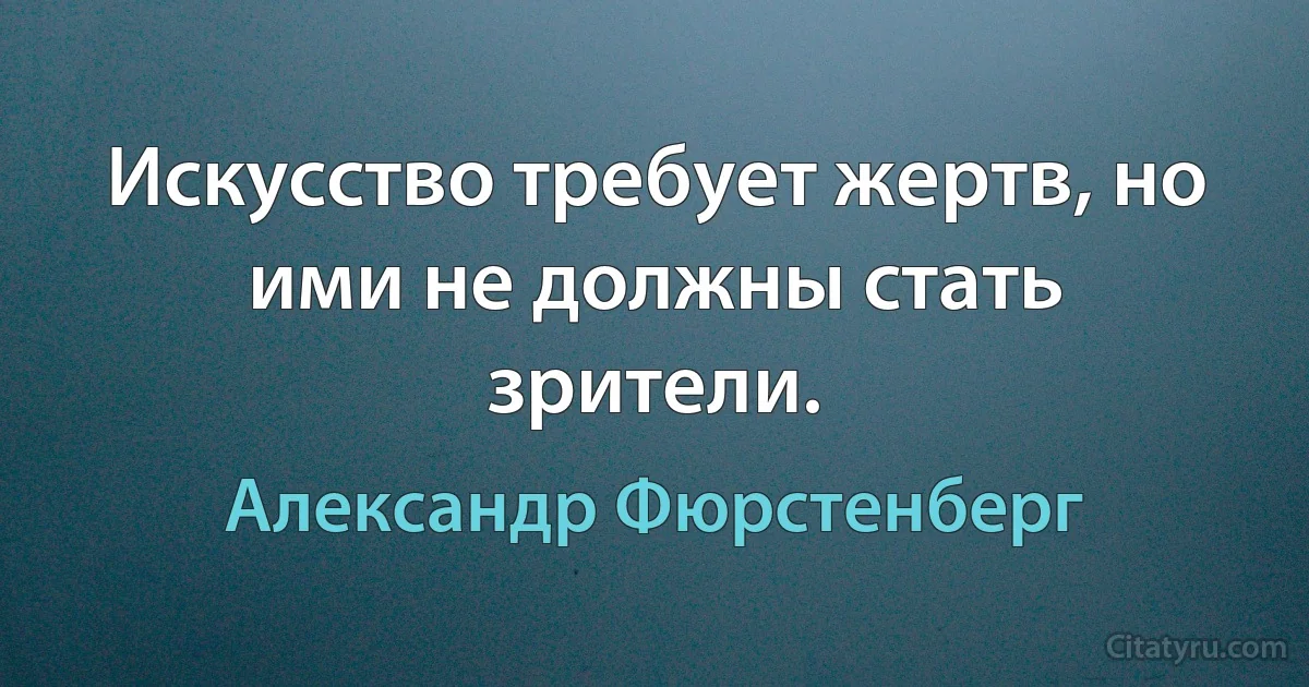 Искусство требует жертв, но ими не должны стать зрители. (Александр Фюрстенберг)