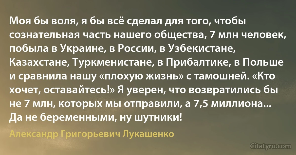 Моя бы воля, я бы всё сделал для того, чтобы сознательная часть нашего общества, 7 млн человек, побыла в Украине, в России, в Узбекистане, Казахстане, Туркменистане, в Прибалтике, в Польше и сравнила нашу «плохую жизнь» с тамошней. «Кто хочет, оставайтесь!» Я уверен, что возвратились бы не 7 млн, которых мы отправили, а 7,5 миллиона... Да не беременными, ну шутники! (Александр Григорьевич Лукашенко)