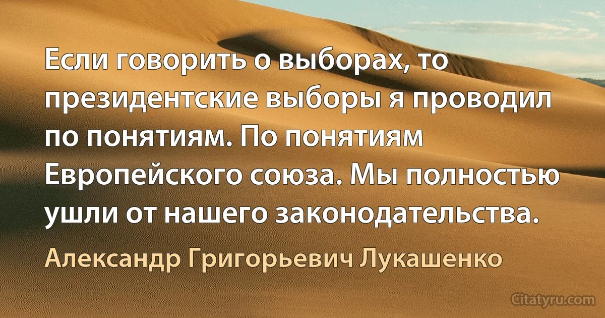 Если говорить о выборах, то президентские выборы я проводил по понятиям. По понятиям Европейского союза. Мы полностью ушли от нашего законодательства. (Александр Григорьевич Лукашенко)