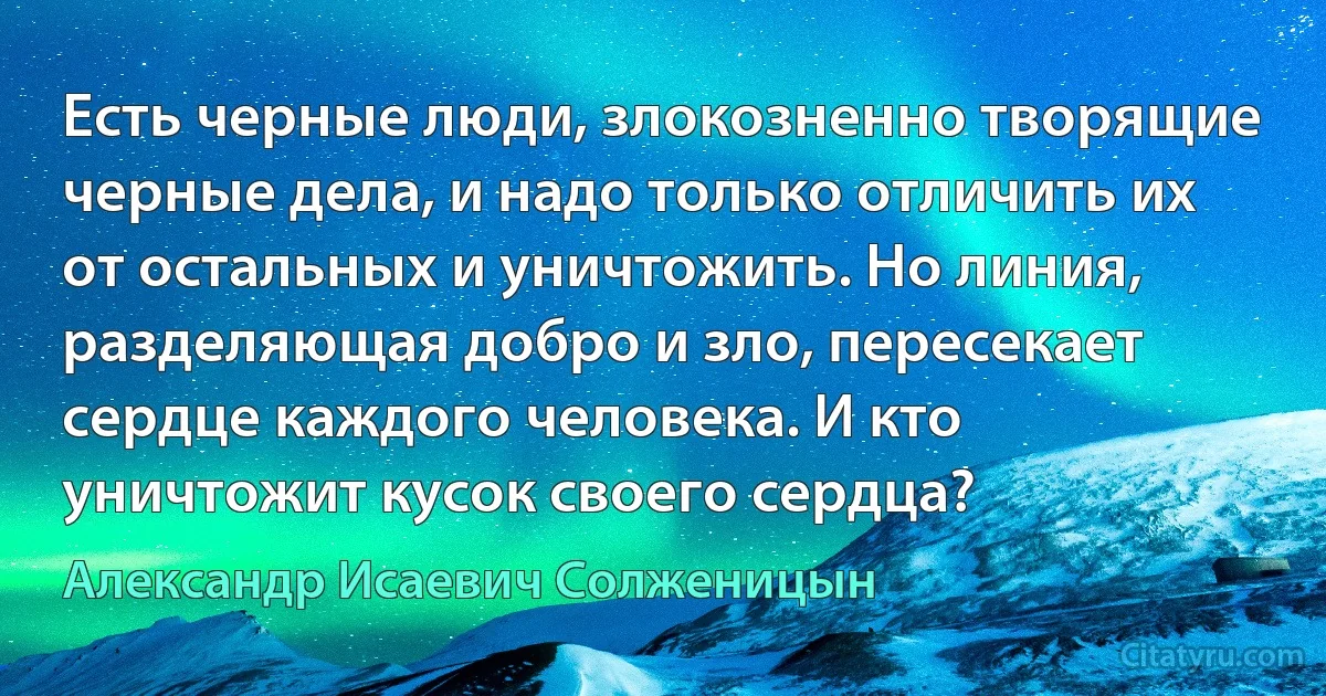 Есть черные люди, злокозненно творящие черные дела, и надо только отличить их от остальных и уничтожить. Но линия, разделяющая добро и зло, пересекает сердце каждого человека. И кто уничтожит кусок своего сердца? (Александр Исаевич Солженицын)