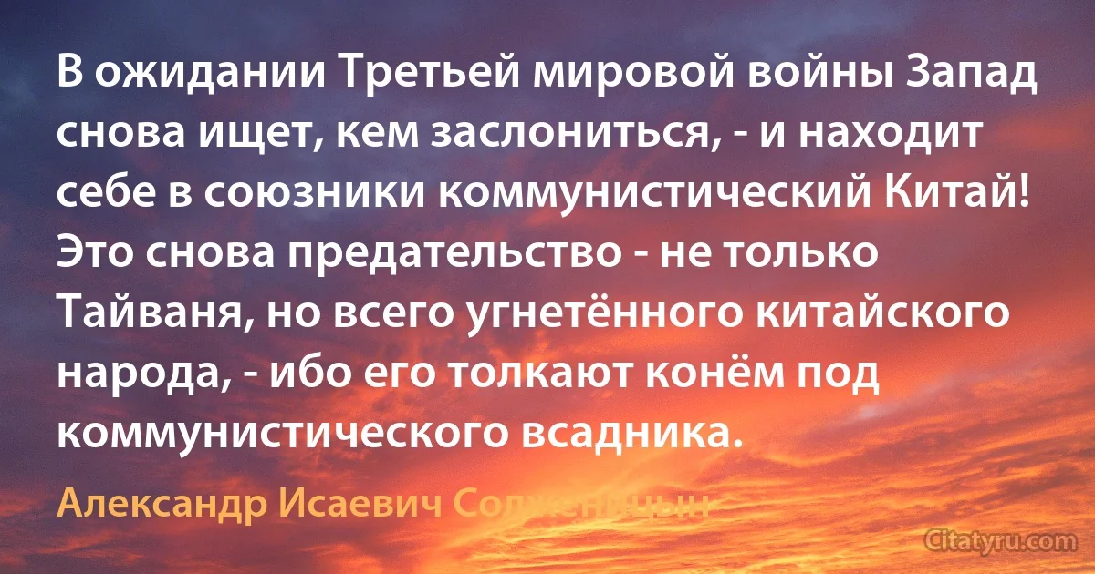 В ожидании Третьей мировой войны Запад снова ищет, кем заслониться, - и находит себе в союзники коммунистический Китай! Это снова предательство - не только Тайваня, но всего угнетённого китайского народа, - ибо его толкают конём под коммунистического всадника. (Александр Исаевич Солженицын)